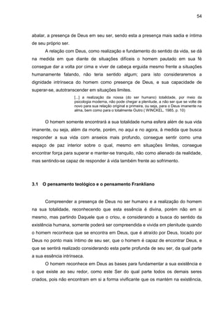 54
abalar, a presença de Deus em seu ser, sendo esta a presença mais sadia e íntima
de seu próprio ser.
A relação com Deus, como realização e fundamento do sentido da vida, se dá
na medida em que diante de situações difíceis o homem pautado em sua fé
consegue dar a volta por cima e viver de cabeça erguida mesmo frente a situações
humanamente falando, não teria sentido algum; para isto consideraremos a
dignidade intrínseca do homem como presença de Deus, e sua capacidade de
superar-se, autotranscender em situações limites.
[...] a realização da nossa (do ser humano) totalidade, por meio da
psicologia moderna, não pode chegar a plenitude, a não ser que se volte de
novo para sua relação original e primeira, ou seja, para o Deus imanente na
alma, bem como para o totalmente Outro ( WINCKEL, 1985, p. 10)
O homem somente encontrará a sua totalidade numa esfera além de sua vida
imanente, ou seja, além da morte, porém, no aqui e no agora, à medida que busca
responder a sua vida com anseios mais profundo, consegue sentir como uma
espaço de paz interior sobre o qual, mesmo em situações limites, consegue
encontrar força para superar e manter-se tranquilo, não como alienado da realidade,
mas sentindo-se capaz de responder à vida também frente ao sofrimento.
3.1 O pensamento teológico e o pensamento Frankliano
Compreender a presença de Deus no ser humano e a realização do homem
na sua totalidade, reconhecendo que esta essência é divina, porém não em si
mesmo, mas partindo Daquele que o criou, e considerando a busca do sentido da
existência humana, somente poderá ser compreendida e vivida em plenitude quando
o homem reconhece que se encontra em Deus, que é atraído por Deus, tocado por
Deus no ponto mais íntimo de seu ser, que o homem é capaz de encontrar Deus, e
que se sentirá realizado considerando esta parte profunda de seu ser, da qual parte
a sua essência intrínseca.
O homem reconhece em Deus as bases para fundamentar a sua existência e
o que existe ao seu redor, como este Ser do qual parte todos os demais seres
criados, pois não encontram em si a forma vivificante que os mantém na existência,
 