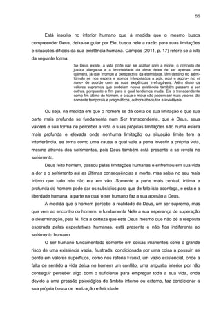 56
Está inscrito no interior humano que à medida que o mesmo busca
compreender Deus, deixa-se guiar por Ele, busca nele a razão para suas limitações
e situações difíceis da sua existência humana. Campos (2011, p. 17) refere-se a isto
da seguinte forma:
Se Deus existe, a vida pode não se acabar com a morte, o conceito de
justiça alarga-se e a imortalidade da alma deixa de ser apenas uma
quimera, já que irrompe a perspectiva da eternidade. Um destino no além-
túmulo se nos espera e somos interpelados a agir, aqui e agora- hic et
nunc- de acordo com as suas exigências irrefragáveis. Além disso os
valores supremos que norteiam nossa existência também passam a ser
outros, porquanto o fim para o qual tendemos muda. Eis o transcendente
como fim último do homem, e o que o move não podem ser mais valores tão
somente temporais e pragmáticos, outrora absolutos e invioláveis.
Ou seja, na medida em que o homem se dá conta de sua limitação e que sua
parte mais profunda se fundamenta num Ser transcendente, que é Deus, seus
valores e sua forma de perceber a vida e suas próprias limitações são numa esfera
mais profunda e elevada onde nenhuma limitação ou situação limite tem a
interferência, se torna como uma causa a qual vale a pena investir a própria vida,
mesmo através dos sofrimentos, pois Deus também está presente e se revela no
sofrimento.
Deus feito homem, passou pelas limitações humanas e enfrentou em sua vida
a dor e o sofrimento até as últimas consequências a morte, mas sabia no seu mais
íntimo que tudo isto não era em vão. Somente a parte mais central, íntima e
profunda do homem pode dar os subsídios para que de fato isto aconteça, e esta é a
liberdade humana, a parte na qual o ser humano faz a sua adesão a Deus.
À medida que o homem percebe a realidade de Deus, um ser supremo, mas
que vem ao encontro do homem, e fundamenta Nele a sua esperança de superação
e determinação, pela fé, fica a certeza que este Deus mesmo que não dê a resposta
esperada pelas expectativas humanas, está presente e não fica indiferente ao
sofrimento humano.
O ser humano fundamentado somente em coisas imanentes corre o grande
risco de uma existência vazia, frustrada, condicionada por uma coisa a possuir, se
perde em valores supérfluos, como nos referia Frankl, um vazio existencial, onde a
falta de sentido a vida deixa no homem um conflito, uma angustia interior por não
conseguir perceber algo bom o suficiente para empregar toda a sua vida, onde
devido a uma pressão psicológica de âmbito interno ou externo, faz condicionar a
sua própria busca de realização e felicidade.
 