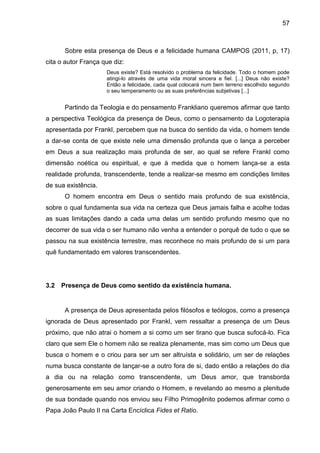 57
Sobre esta presença de Deus e a felicidade humana CAMPOS (2011, p, 17)
cita o autor França que diz:
Deus existe? Está resolvido o problema da felicidade. Todo o homem pode
atingi-lo através de uma vida moral sincera e fiel. [...] Deus não existe?
Então a felicidade, cada qual colocará num bem terreno escolhido segundo
o seu temperamento ou as suas preferências subjetivas [...]
Partindo da Teologia e do pensamento Frankliano queremos afirmar que tanto
a perspectiva Teológica da presença de Deus, como o pensamento da Logoterapia
apresentada por Frankl, percebem que na busca do sentido da vida, o homem tende
a dar-se conta de que existe nele uma dimensão profunda que o lança a perceber
em Deus a sua realização mais profunda de ser, ao qual se refere Frankl como
dimensão noética ou espiritual, e que à medida que o homem lança-se a esta
realidade profunda, transcendente, tende a realizar-se mesmo em condições limites
de sua existência.
O homem encontra em Deus o sentido mais profundo de sua existência,
sobre o qual fundamenta sua vida na certeza que Deus jamais falha e acolhe todas
as suas limitações dando a cada uma delas um sentido profundo mesmo que no
decorrer de sua vida o ser humano não venha a entender o porquê de tudo o que se
passou na sua existência terrestre, mas reconhece no mais profundo de si um para
quê fundamentado em valores transcendentes.
3.2 Presença de Deus como sentido da existência humana.
A presença de Deus apresentada pelos filósofos e teólogos, como a presença
ignorada de Deus apresentado por Frankl, vem ressaltar a presença de um Deus
próximo, que não atrai o homem a si como um ser tirano que busca sufocá-lo. Fica
claro que sem Ele o homem não se realiza plenamente, mas sim como um Deus que
busca o homem e o criou para ser um ser altruísta e solidário, um ser de relações
numa busca constante de lançar-se a outro fora de si, dado então a relações do dia
a dia ou na relação como transcendente, um Deus amor, que transborda
generosamente em seu amor criando o Homem, e revelando ao mesmo a plenitude
de sua bondade quando nos enviou seu Filho Primogênito podemos afirmar como o
Papa João Paulo II na Carta Encíclica Fides et Ratio.
 