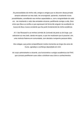 As preciosidades da minha vida, amigos e amigas que no decorrer dessa jornada
sempre estiveram ao meu lado, me encorajando, apoiando, mostrando novas
possibilidades, acreditando nas minhas capacidades e, com a singularidade de cada
um, me mostrando o valor das amizades sinceras, partilhando comigo a vida, Dom
único que Deus os confiou e que expressam de forma tão singular me auxiliando na
busca de Deus, busca constante que faz parte fundamental da minha existência.
A Ir. Ilza Ravazzoli e as minhas coirmãs de Juniorato de perto ou de longe, que
estiveram ao meu lado, dando-me apoio, e que me mostraram que é possível, sim,
uma vivência fraterna em comunidade, com decisão e empenho pessoal diário;
Aos colegas, que juntos compartilharam muitos momentos ao longo dos anos de
Curso, agradeço a confiança depositada em mim.
Ao corpo administrativo e docente, aos funcionários e amigos acadêmicos da FAVI,
que conosco partilharam suas vidas e dividiram seus dons e conhecimentos.
 