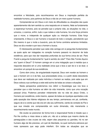 59
encontrar a felicidade, pois reconhecemos em Deus a inspiração perfeita da
realidade humana, pois partimos de Deus e não de um mero querer humano.
Compreender-se em Deus e em meio às dificuldades ou situações das quais
aparentemente não tem sentido ou uma resposta em si mesmo, Nele se fundamenta
a esperança humana, pois se percebe que a própria vida, as situações na vida, o
universo, o cosmos, enfim, tudo o que rodeia a vida humana, há uma força primeira
que o move, e independe de qualquer ação ou intenção humana. Esta força
onipresente, é Deus e o ser humano o buscará de todo o coração, percebendo que
Ele mesmo é que o incita a buscá-lo, pois de forma contrária seriamos limitados.
Deus se dá a revelar e por isso o homem o busca.
É interessante perceber que cada vida carrega em si perguntas fundamentais
as quais após ser indagadas no coração humano passará no decorrer de toda
existência, para que vise dar respostas profundas às sua forma única de ser. Para
Frankl a pergunta fundamental foi ―qual é sentido da vida?‖ Para São Tomás Aquino
era ―quem é Deus?‖ O homem carrega em si uma indagação que à medida que a
responde descobre em si uma realidade única que o leva a sair de si e se doar, e
encontrar um porquê de sua existência.
Como dom único, de singularidade imparcial, Deus vem revelar ao homem o
que o homem em si é de fato, sua preciosidade única, e a partir desta descoberta
que deve ser realizada por cada indivíduo o homem se realiza, pois sabe que em
Deus colocou sua confiança a este está acima de todas as coisas e situações.
Nesta perspectiva poderíamos nos referir a Escatologia que nos leva a
perceber que a vida humana vai além da vida imanente, como que uma vocação
pessoal única. Podemos perceber nitidamente isto na vida de Jesus Cristo, o
Humano por excelência, onde mesmo, apesar de todas as injustiças apontadas a ele
pela oposição dos líderes religiosos de seu tempo, permaneceu em pé, confiante,
seguro de si e crente que não era em vão seu sofrimento, ciente da vontade do Pai e
que sua missão era compreendida em outra dimensão, não meramente o
reconhecimento neste mundo.
Ele soube se posicionar de forma livre e responsável frente à missão que o
Pai lhe confiou e nisso deixa a cada um, não só a certeza que mesmo diante de
perseguições e das cruzes da vida, sejam elas pequenas ou grandes, há no ser
humano algo de tão precioso, um quê de liberdade, na qual nenhuma estrutura por
mais opressora que seja pode interferir. Em todas as situações que se
 