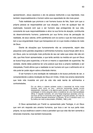 60
apresentavam, Jesus separava o ato da pessoa restituindo a sua dignidade, mas
também responsabilizando o homem sobre sua capacidade de não mais pecar.
Toda realidade que promove o ser humano busca de fato, fazer com que a
própria pessoa se responsabilize por sua situação, e livre de qualquer tipo de
exploração, buscará com que o ser humano seja protagonista de sua vida,
consciente de suas responsabilidades e ativo na sua forma de atuação, contribuinte
do desenvolvimento humano, justamente por sua forma única de percepção da
realidade, de seus valores, enfim partilhando com os outros o que de mais precioso
tem a sua singularidade ímpar que transparece em si e que revela a beleza do rosto
de Deus.
Diante de situações que humanamente não se compreende, sejam elas
pequenas como grandes angústias e sofrimentos humanos, busca forças além de si,
em Deus, pois na convicção mais profunda de seu ser sabe que estas não são em
vão, que lhes foram apresentadas, e que terão sentido na medida em que em Deus
se busca força para superá-las, e há em si mesmo a capacidade de superá-las. Na
verdade, diante delas podemos ter uma postura que leva a própria realidade a ser
interpelada, Frankl afirma que a realidade no ser humano em que o sofrimento em si
não pode ter poder algum sobre a liberdade interior.
O ser humano é uma oscilação de realização e de busca profunda de ser, e
compreendendo a plena revelação de Deus em Cristo, Cristo nos ensina claramente
que toda vida investida em prol da vida não está isenta de sofrimentos e
contrariedades.
Em um último e violento protesto contra o inexorável de minha morte
iminente, senti como se meu... senti-me transcender àquele mundo
desesperado, insensato, e de alguma parte escutei o vitorioso ―sim‖ como
contestação á minha pergunta sobre a existência de uma intencionalidade
última. E naquele momento, em uma franja longínqua ascendeu uma luz,
que ficou ali fixa no horizonte como alguém a houvera pintado, em meio do
gris miserável daquele amanhecer na Baviera. Et lux in tenebris lucet, e a
luz brilhou em meio à obscuridade. (FRANKL, 1982, p.48)
O Deus apresentado por Frankl ou apresentado pela Teologia, é um Deus
que vem em resposta aos anseios humanos, que toca o ser na sua parte mais
própria, na sua essência e assim o leva a perceber que sua vida não tem somente a
dimensão imanente, mas também transcende.
 