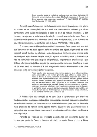 62
Deus encontra a paz, a verdade e a alegria, que não cessa de buscar. O
homem é um ser religioso. Como dizia São Paulo na cidade de Atenas, "em
Deus vivemos, nos movemos e existimos"
19
(CATECISMO DA IGREJA
CATÓLICA. Atg. 27, 1993, p.23)
Como já nos referimos nos capítulos anteriores, somente podemos nos referir
ao homem se for contemplado em sua totalidade, considerando também que há no
ser humano uma busca de realização e essa vai além do natural e humano. O ser
humano carrega em si esta busca de relação com o transcendente, com Deus, e
podemos notar que ela está vinculada com a parte mais profunda; ―o ser humano no
seu íntimo mais íntimo, se confunde com o divino‖ (WINCKEL, 1985, p. 08).
O homem, na medida que busca relacionar-se com Deus, pauta sua vida em
sua convicção de fé, suas opções tanto no âmbito das ações, sejam elas de nível
pessoal, social, familiar ou religiosa, serão baseadas e conforme a sua crença, esta
lhe assegura a paz interior na qual situação alguma poderá inquietar, pois esta força
não há nenhuma outra que a supere em grandeza, onipotência e onipresença, que
é Deus e fundamentado Nele seguirá de cabeça erguida frente aos desafios, e o que
há de mais belo no homem é a sua integridade interior. Poderíamos fazer uma
alusão ao texto apresentado pelo evangelista.
Todo aquele, pois, que ouve estas minhas palavras e as põe em prática,
será comparado a um homem prudente, que edificou a casa sobre a
rocha.E desceu a chuva, correram as torrentes, sopraram os ventos, e
bateram com ímpeto contra aquela casa; contudo não caiu, porque estava
fundada sobre a rocha.Mas todo aquele que ouve estas minhas palavras, e
não as põe em prática, será comparado a um homem insensato, que
edificou a sua casa sobre a areia.E desceu a chuva, correram as torrentes,
sopraram os ventos, e bateram com ímpeto contra aquela casa, e ela caiu;
e grande foi a sua queda.Ao concluir Jesus este discurso, as multidões se
maravilhavam da sua doutrina;porque as ensinava como tendo autoridade,
e não como os escribas. (MATEUS 7:24-29)
À medida que esta relação de fé com Deus é aprofundada por meio de
fundamentações teóricas ou pela prática comunitária e pessoal, esta vem a significar
as realidades mesmo que mais obscura da realidade humana, pois toca na liberdade
mais profunda do homem como aponta Frankl, trazendo uma paz interior que é
transmitida por um semblante, que mesmo em situações difíceis põem em Deus a
sua segurança.
Partindo da Teologia da revelação percebemos um constante cuidar do
homem por parte de Deus, o homem foi criado do nada, Deus o criou e Deus
19
ATOS DOS APÓSTOLOS, 17:28. b
 