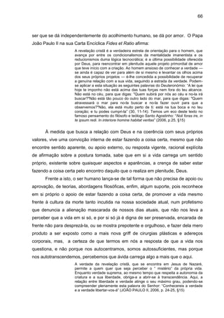 66
ser que se dá independentemente do acolhimento humano, se dá por amor. O Papa
João Paulo II na sua Carta Encíclica Fides et Ratio afirma:
A revelação cristã é a verdadeira estrela de orientação para o homem, que
avança por entre os condicionalismos da mentalidade imanentista e os
reducionismos duma lógica tecnocrática; é a última possibilidade oferecida
por Deus, para reencontrar em plenitude aquele projeto primordial de amor
que teve início com a criação. Ao homem ansioso de conhecer a verdade —
se ainda é capaz de ver para além de si mesmo e levantar os olhos acima
dos seus próprios projetos — é-lhe concedida a possibilidade de recuperar
a genuína relação com a sua vida, seguindo a estrada da verdade. Podem-
se aplicar a esta situação as seguintes palavras do Deuteronómio: ―A lei que
hoje te imponho não está acima das tuas forças nem fora do teu alcance.
Não está no céu, para que digas: "Quem subirá por nós ao céu e no-la irá
buscar?"Não está tão pouco do outro lado do mar, para que digas: "Quem
atravessará o mar para no-la buscar e no-la fazer ouvir para que a
observemos?"Não, ela está muito perto de ti: está na tua boca e no teu
coração; e tu podes cumpri-la‖ (30, 11-14). Temos um eco deste texto no
famoso pensamento do filósofo e teólogo Santo Agostinho: ―Noli foras ire, in
te ipsum redi. In interiore homine habitat veritas‖ (2006, p.25, §15)
À medida que busca a relação com Deus e na coerência com seus próprios
valores, vive uma convicção interna de estar fazendo a coisa certa, mesmo que não
encontre sentido aparente, ou apoio externo, ou resposta vigente, racional explícita
de afirmação sobre a postura tomada, sabe que em si a vida carrega um sentido
próprio, existente sobre quaisquer aspectos e aparências, a crença de saber estar
fazendo a coisa certa pelo encontro daquilo que o realiza em plenitude, Deus.
Frente a isto, o ser humano lança-se de tal forma que não precisa de apoio ou
aprovação, de teorias, abordagens filosóficas, enfim, algum suporte, pois reconhece
em si próprio o apoio de estar fazendo a coisa certa, de promover a vida mesmo
frente à cultura da morte tanto incutida na nossa sociedade atual, num profetismo
que denuncia a alienação mascarada de nossos dias atuais, que não nos leva a
perceber que a vida em si só, e por si só já é digna de ser preservada, encarada de
frente não para desprezá-la, ou se mostra prepotente e orgulhoso, e fazer dela mero
produto a ser exposto como a mais nova griff de cirurgias plásticas e adereços
corporais, mas, a certeza de que termos em nós a resposta de que a vida nos
questiona, e não porque nos autocentramos, somos autossuficientes, mas porque
nos autotranscendemos, percebemos que ávida carrega algo a mais que o aqui.
A verdade da revelação cristã, que se encontra em Jesus de Nazaré,
permite a quem quer que seja perceber o ― mistério‖ da própria vida.
Enquanto verdade suprema, ao mesmo tempo que respeita a autonomia da
criatura e a sua liberdade, obriga-a a abrir-se à transcendência. Aqui, a
relação entre liberdade e verdade atinge o seu máximo grau, podendo-se
compreender plenamente esta palavra do Senhor: ―Conhecereis a verdade
e a verdade libertar-vos-á‖ (JOÃO PAULO II, 2006, p. 24-25, §15)
 