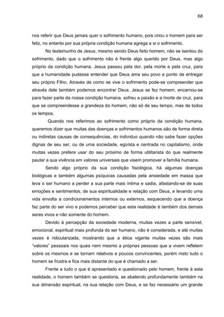 68
nos referir que Deus jamais quer o sofrimento humano, pois criou o homem para ser
feliz, no entanto por sua própria condição humana agrega a si o sofrimento.
No testemunho de Jesus, mesmo sendo Deus feito homem, não se isentou do
sofrimento, dado que o sofrimento não é frente algo querido por Deus, mas algo
próprio da condição humana. Jesus passou pela dor, pela morte e pela cruz, para
que a humanidade pudesse entender que Deus ama seu povo a ponto de entregar
seu próprio Filho. Através de como se vive o sofrimento pode-se compreender que
através dele também podemos encontrar Deus. Jesus se fez homem, encarnou-se
para fazer parte da nossa condição humana, sofreu a paixão e a morte de cruz, para
que se compreendesse a grandeza do homem, não só de seu tempo, mas de todos
os tempos.
Quando nos referimos ao sofrimento como próprio da condição humana,
queremos dizer que muitas das doenças e sofrimentos humanos são de forma direta
ou indiretas causas de consequências, do individuo quando não sabe fazer opções
dignas de seu ser, ou de uma sociedade, egoísta e centrada no capitalismo, onde
muitas vezes prefere usar do seu próximo de forma utilitarista do que realmente
pautar a sua vivência em valores universais que visem promover a família humana.
Sendo algo próprio da sua condição fisiológica, há algumas doenças
biológicas e também algumas psíquicas causadas pela ansiedade em massa que
leva o ser humano a perder a sua parte mais íntima e sadia, afastando-se de suas
emoções e sentimentos, de sua espiritualidade e relação com Deus, e levando uma
vida envolta a condicionamentos internos ou externos, esquecendo que a doença
faz parte do ser vivo e podemos perceber que esta realidade é também dos demais
seres vivos e não somente do homem.
Devido à percepção da sociedade moderna, muitas vezes a parte sensível,
emocional, espiritual mais profunda do ser humano, não é considerada, e até muitas
vezes é ridicularizada, mostrando que a ética vigente muitas vezes são mais
―valores‖ pessoais nos quais nem mesmo a próprias pessoas que a vivem refletem
sobre os mesmos e se tornam relativos e poucos convincentes, porém nisto tudo o
homem se frustra e fica mais distante do que é chamado a ser.
Frente a tudo o que é apresentado e questionado pelo homem, frente à esta
realidade, o homem também se questiona, se abatendo profundamente também na
sua dimensão espiritual, na sua relação com Deus, e se faz necessário um grande
 