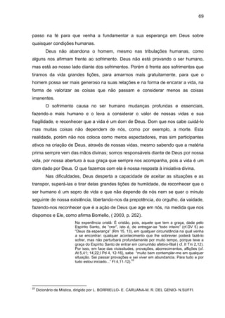 69
passo na fé para que venha a fundamentar a sua esperança em Deus sobre
quaisquer condições humanas.
Deus não abandona o homem, mesmo nas tribulações humanas, como
alguns nos afirmam frente ao sofrimento. Deus não está provando o ser humano,
mas está ao nosso lado diante dos sofrimentos. Porém é frente aos sofrimentos que
tiramos da vida grandes lições, para amarmos mais gratuitamente, para que o
homem possa ser mais generoso na suas relações e na forma de encarar a vida, na
forma de valorizar as coisas que não passam e considerar menos as coisas
imanentes.
O sofrimento causa no ser humano mudanças profundas e essenciais,
fazendo-o mais humano e o leva a considerar o valor de nossas vidas e sua
fragilidade, e reconhecer que a vida é um dom de Deus. Dom que nos cabe cuidá-lo
mas muitas coisas não dependem de nós, como por exemplo, a morte. Esta
realidade, porém não nos coloca como meros espectadores, mas sim participantes
ativos na criação de Deus, através de nossas vidas, mesmo sabendo que a matéria
prima sempre vem das mãos divinas; somos responsáveis diante de Deus por nossa
vida, por nossa abertura à sua graça que sempre nos acompanha, pois a vida é um
dom dado por Deus. O que fazemos com ela é nossa resposta à iniciativa divina.
Nas dificuldades, Deus desperta a capacidade de aceitar as situações e as
transpor, superá-las e tirar delas grandes lições de humildade, de reconhecer que o
ser humano é um sopro de vida e que não depende de nós nem se quer o minuto
seguinte de nossa existência, libertando-nos da prepotência, do orgulho, da vaidade,
fazendo-nos reconhecer que é a ação de Deus que age em nós, na medida que nos
dispomos e Ele, como afirma Borriello, ( 2003, p. 252).
Na experiência cristã: É cristão, pois, aquele que tem a graça, dada pelo
Espírito Santo, de ―crer‖, isto é, de entregar-se ―todo inteiro‖ (cf.DV 5) ao
―Deus da esperança‖ (Rm 15, 13), em qualquer circunstância na qual venha
a se encontrar; qualquer acontecimento que lhe sobrevier poderá fazê-lo
sofrer, mas não perturbará profundamente por muito tempo, porque teve a
graça do Espírito Santo de entrar em comunhão afetivo-filial ( cf. II Tm 2,12).
Por isso, em face das vicissitudes, provações, aborrecimentos, aflições (cf.
At 5,41; 14,22;I Pd 4, 12-16), sabe ―muito bem contemplar-me em qualquer
situação. Sei passar provações e sei viver em abundancia. Para tudo e por
tudo estou iniciado...‖ Fl 4,11-12).
22
22
Dicionário de Mística, dirigido por L. BORRIELLO- E. CARUANA-M. R. DEL GENIO- N.SUFFI.
 