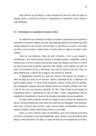 70
Este caminho se dá pela fé, e está inspirado em Deus por meio da ação do
Espírito Santo, o qual dá ao homem a capacidade de responder a Deus frente a
suas limitações.
3.6 A liberdade e a resposta do homem a Deus
Ao referirmo-nos à presença de Deus no homem e pensarmos que a essência
do homem é entrar em relação com Ele, não podemos deixar de considerar que está
sempre presente no ser humano o livre arbítrio no qual Deus o convida a comunhão
com Ele e com os outros, e diante disto o homem pode se negar a se dispor a esta
relação.
Como já nos referimos, Deus ao criar o homem, o fez à sua imagem e
semelhança e sem dúvida deixou inscrito no coração humano a liberdade, mesmo
sabendo que o homem poderia através dela negar sua relação com Deus ou vivê-la
de forma meramente calculista reduzindo esta relação como alguém ao qual me
refiro nos momentos de dor e sofrimento, mas não faz parte do meu dia a dia, um
Deus distante que o melhor não é negá-lo, mas deixá-lo lá, distante.
A religiosidade presente em cada ser humano não deveria ser imposta, e
deve ser algo que parta do ser humano. Sobre a liberdade da fé, o Catecismo da
Igreja Católica afirma: ―O homem deve responder a Deus, crendo por livre vontade.
Por conseguinte, ninguém deve ser forçado contra sua vontade a abraçar a fé. Pois
o ato de fé é por sua natureza voluntário‖ (§ 160), Viktor Frankl na percepção da
Logoterapia visava a importância de não se impor frente a religiosidade mas de
respeitá-la e considerá-la no decorrer do processo psicológico de seus pacientes.
Ou seja, mesmo estando inscrito no coração humano a busca da relação com
Deus e compreendendo que esta busca faz parte de sua indagação mais profunda,
Deus criou o homem para ser livre, e pelo mesmo motivo, na liberdade o homem é
capaz de negá-lo; mesmo assim Deus continua a se revelar.
Deus, ao criar o homem capaz de percebê-lo, quer uma resposta do homem
de forma a considerar a sua responsabilidade, seus motivos, suas alternativas para
atingir o relacionamento com Deus, e assim de fato ter uma experiência com Deus
 