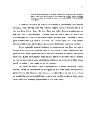 72
àquilo que permite a realização de si mesmo? No acreditar é que a pessoa
realiza o ato mais significativo da sua existência; de fato, nele a liberdade
alcança a certeza da verdade e decide viver nela. (JOÂO PAULO II, 2006,
p. 21, § 13)
A liberdade de Deus ao criar o ser humano é considerada uma verdade
revelada, e nos referindo a ela, não podemos negar a liberdade humana, pois é em
nós uma força divina. Deus não é um Deus que prefere ficar na arquibancada da
vida sem intervir aos clamores humanos, mas quer que o homem frente à sua
liberdade opte por fazer a sua vontade e assim encontre Nele o sentido e o motivo
para fundamentar sua vida e encontrar um sentido para vida; este sentido
compreendido como a contemplação da presença de Deus na existência humana.
Como conclusão pessoal teológica compreendemos que Deus ao criar o
homem à sua imagem e semelhança suscitou em seu ser o desejo de busca-lo Deus
para descobrir Nele a plenitude de sua existência humana. Na medida em que se
relaciona e busca aprofundar-se nesta relação com Deus encontra em si o sentido
da vida e a contempla em sua totalidade considerando as demais dimensões de sua
existência, pois o homem não é um ser fragmentado.
Esta busca de Deus o leva a relacionar-se de forma satisfatória consigo
mesmo, capaz de transcender as situações de sua vida sendo responsável e
proativo frente aos demais seres humanos, considerando assim que independente
da opção feita pelo homem ele tende a realizar-se à medida que busca Deus na sua
parte mais íntima e encontra Nele o foco de todo o seu existir.
 