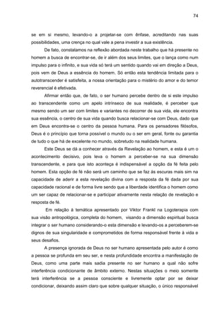 74
se em si mesmo, levando-o a projetar-se com ênfase, acreditando nas suas
possibilidades, uma crença no qual vale a pena investir a sua existência.
De fato, constatamos na reflexão abordada neste trabalho que há presente no
homem a busca de encontrar-se, de ir além dos seus limites, que o lança como num
impulso para o infinito, e sua vida só terá um sentido quando vai em direção a Deus,
pois vem de Deus a essência do homem. Só então esta tendência limitada para o
autotranscender é satisfeita, a nossa orientação para o mistério do amor e do temor
reverencial é efetivada.
Afirmar então que, de fato, o ser humano percebe dentro de si este impulso
ao transcendente como um apelo intrínseco de sua realidade, é perceber que
mesmo sendo um ser com limites e variantes no decorrer de sua vida, ele encontra
sua essência, o centro de sua vida quando busca relacionar-se com Deus, dado que
em Deus encontra-se o centro da pessoa humana. Para os pensadores filósofos,
Deus é o princípio que torna possível o mundo ou o ser em geral, fonte ou garantia
de tudo o que há de excelente no mundo, sobretudo na realidade humana.
Este Deus se dá a conhecer através da Revelação ao homem, e esta é um o
acontecimento decisivo, pois leva o homem a perceber-se na sua dimensão
transcendente, e para que isto aconteça é indispensável a opção da fé feita pelo
homem. Esta opção de fé não será um caminho que se faz às escuras mais sim na
capacidade de aderir a esta revelação divina com a resposta da fé dada por sua
capacidade racional e de forma livre sendo que a liberdade identifica o homem como
um ser capaz de relacionar-se e participar ativamente nesta relação de revelação e
resposta de fé.
Em relação à temática apresentado por Viktor Frankl na Logoterapia com
sua visão antropológica, completa do homem, visando a dimensão espiritual busca
integrar o ser humano considerando-o esta dimensão e levando-os a perceberem-se
dignos de sua singularidade e comprometidos de forma responsável frente à vida e
seus desafios.
A presença ignorada de Deus no ser humano apresentada pelo autor é como
a pessoa se profunda em seu ser, e nesta profundidade encontra a manifestação de
Deus, como uma parte mais sadia presente no ser humano a qual não sofre
interferência condicionante de âmbito externo. Nestas situações o meio somente
terá interferência se a pessoa consciente e livremente optar por se deixar
condicionar, deixando assim claro que sobre qualquer situação, o único responsável
 