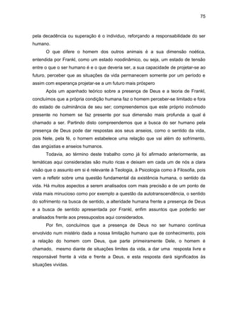 75
pela decadência ou superação é o individuo, reforçando a responsabilidade do ser
humano.
O que difere o homem dos outros animais é a sua dimensão noética,
entendida por Frankl, como um estado noodinâmico, ou seja, um estado de tensão
entre o que o ser humano é e o que deveria ser, a sua capacidade de projetar-se ao
futuro, perceber que as situações da vida permanecem somente por um período e
assim com esperança projetar-se a um futuro mais próspero
Após um apanhado teórico sobre a presença de Deus e a teoria de Frankl,
concluímos que a própria condição humana faz o homem perceber-se limitado e fora
do estado de culminância de seu ser; compreendemos que este próprio incômodo
presente no homem se faz presente por sua dimensão mais profunda a qual é
chamado a ser. Partindo disto compreendemos que a busca do ser humano pela
presença de Deus pode dar respostas aos seus anseios, como o sentido da vida,
pois Nele, pela fé, o homem estabelece uma relação que vai além do sofrimento,
das angústias e anseios humanos.
Todavia, ao término deste trabalho como já foi afirmado anteriormente, as
temáticas aqui consideradas são muito ricas e deixam em cada um de nós a clara
visão que o assunto em si é relevante à Teologia, à Psicologia como à Filosofia, pois
vem a refletir sobre uma questão fundamental da existência humana, o sentido da
vida. Há muitos aspectos a serem analisados com mais precisão e de um ponto de
vista mais minucioso como por exemplo a questão da autotranscendência, o sentido
do sofrimento na busca de sentido, a alteridade humana frente a presença de Deus
e a busca de sentido apresentada por Frankl, enfim assuntos que poderão ser
analisados frente aos pressupostos aqui considerados.
Por fim, concluímos que a presença de Deus no ser humano continua
envolvido num mistério dada a nossa limitação humano que de conhecimento, pois
a relação do homem com Deus, que parte primeiramente Dele, o homem é
chamado, mesmo diante de situações limites da vida, a dar uma resposta livre e
responsável frente à vida e frente a Deus, e esta resposta dará significados às
situações vividas.
 