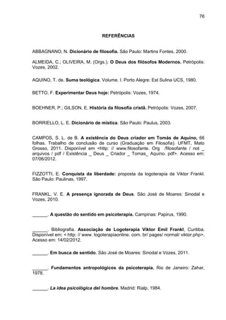 76
REFERÊNCIAS
ABBAGNANO, N. Dicionário de filosofia. São Paulo: Martins Fontes, 2000.
ALMEIDA, C.; OLIVEIRA, M. (Orgs.). O Deus dos filósofos Modernos. Petrópolis:
Vozes, 2002.
AQUINO, T. de. Suma teológica. Volume. I. Porto Alegre: Est Sulina UCS, 1980.
BETTO, F. Experimentar Deus hoje: Petrópolis: Vozes, 1974.
BOEHNER, P.; GILSON, E. História da filosofia cristã. Petrópolis: Vozes, 2007.
BORRIELLO, L. E. Dicionário de mística. São Paulo: Paulus, 2003.
CAMPOS, S. L. de B. A existência do Deus criador em Tomás de Aquino, 66
folhas. Trabalho de conclusão de curso (Graduação em Filosofia). UFMT, Mato
Grosso, 2011. Disponível em <http: // www.filosofante. Org /filosofante / not _
arquivos / pdf / Existência _ Deus _ Criador _ Tomas_ Aquino. pdf>. Acesso em:
07/06/2012.
FIZZOTTI, E. Conquista da liberdade: proposta da logoterapia de Viktor Frankl.
São Paulo: Paulinas, 1997.
FRANKL, V. E. A presença ignorada de Deus. São José de Moares: Sinodal e
Vozes, 2010.
______. A questão do sentido em psicoterapia. Campinas: Papirus, 1990.
______. Bibliografia. Associação de Logoterapia Viktor Emil Frankl, Curitiba.
Disponível em: < http: // www. logoterapiaonline. com. br/ pages/ normal/ viktor.php>.
Acesso em: 14/02/2012.
______. Em busca de sentido. São José de Moares: Sinodal e Vozes, 2011.
______. Fundamentos antropológicos da psicoterapia. Rio de Janeiro: Zahar,
1978.
______. La idea psicológica del hombre. Madrid: Rialp, 1984.
 