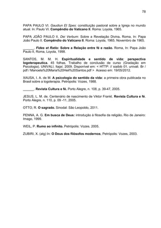 78
PAPA PAULO VI. Gaudiun Et Spes: constituição pastoral sobre a Igreja no mundo
atual. In: Paulo VI. Compêndio do Vaticano II. Roma: Loyola, 1965.
PAPA JOÃO PAULO II. Dei Verbum: Sobre a Revelação Divina. Roma, In: Papa
João Paulo II. Compêndio do Vaticano II. Roma: Loyola, 1965. Novembro de 1965.
______. Fides et Ratio: Sobre a Relação entre fé e razão. Roma, In: Papa João
Paulo II, Roma, Loyola, 1998.
SANTOS, M. M. H. Espiritualidade e sentido de vida: perspectiva
logoterapeutica. 45 folhas. Trabalho de conclusão de curso (Gradação em
Psicologia). UNIVALI, Itajaí. 2009. Disponível em: < HTTP: // siaibib 01. univali. Br /
pdf / Manoela%20Maria%20Heil%20Santos.pdf > Acesso em: 19/05/2012.
XAUSA, I. A. de M. A psicologia do sentido da vida: a primeira obra publicada no
Brasil sobre a logoterapia. Petrópolis: Vozes, 1988.
______. Revista Cultura e fé. Porto Alegre, n. 108, p. 39-47, 2005.
JESUS, L. M. de. Centenário de nascimento de Viktor Frankl. Revista Cultura e fé.
Porto Alegre, n. 110, p. 09 -11, 2005.
OTTO, R. O sagrado. Sinodal: São Leopoldo, 2011.
PENNA, A. G. Em busca de Deus: introdução à filosofia da religião. Rio de Janeiro:
Imago, 1999.
WEIL, P. Rumo ao infinito. Petrópolis: Vozes. 2005.
ZUBIRI, X. (atg) In: O Deus dos filósofos modernos, Petrópolis: Vozes, 2003.
 