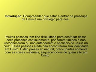 Introdução: Compreender que estar e entrar na presença
de Deus é um privilégio para nós.

Muitas pessoas tem tido dificuldade para desfrutar dessa
doce presença continuamente, por serem tímidos e não
reconhecerem ou não entenderem o sacrifício de Jesus na
cruz. Essas pessoas ainda não encontraram sua identidade
em Cristo. Estão presas ao natural, preocupadas somente
com as coisas materiais, esquecendo-se de quem são em
Cristo.

 