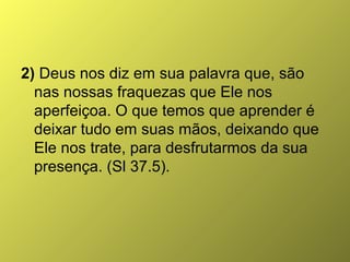 2) Deus nos diz em sua palavra que, são
nas nossas fraquezas que Ele nos
aperfeiçoa. O que temos que aprender é
deixar tudo em suas mãos, deixando que
Ele nos trate, para desfrutarmos da sua
presença. (Sl 37.5).

 