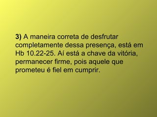 3) A maneira correta de desfrutar
completamente dessa presença, está em
Hb 10.22-25. Aí está a chave da vitória,
permanecer firme, pois aquele que
prometeu é fiel em cumprir.

 