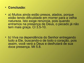 • Conclusão:
• a) Muitos ainda estão presos, atados, porque
estão tendo dificuldade em morrer para a velha
natureza. Isto exige renúncia, pois quando
entramos na presença de Deus, o pecado já não
tem mais graça. Cl 3.5-10.
• b) Viva na dependência do Senhor entregando
tudo a Ele, buscando-o de todo o coração, pois
assim, você verá a Deus e desfrutará de sua
doce presença. Mt 5.8.

 
