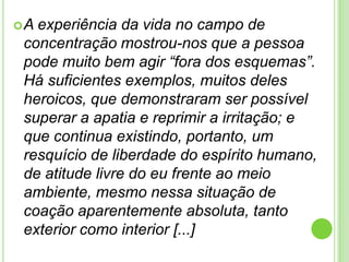 A

experiência da vida no campo de
concentração mostrou-nos que a pessoa
pode muito bem agir “fora dos esquemas”.
Há suficientes exemplos, muitos deles
heroicos, que demonstraram ser possível
superar a apatia e reprimir a irritação; e
que continua existindo, portanto, um
resquício de liberdade do espírito humano,
de atitude livre do eu frente ao meio
ambiente, mesmo nessa situação de
coação aparentemente absoluta, tanto
exterior como interior [...]

 