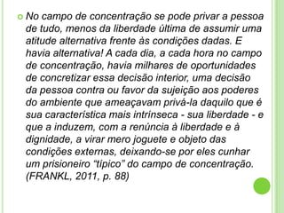  No

campo de concentração se pode privar a pessoa
de tudo, menos da liberdade última de assumir uma
atitude alternativa frente às condições dadas. E
havia alternativa! A cada dia, a cada hora no campo
de concentração, havia milhares de oportunidades
de concretizar essa decisão interior, uma decisão
da pessoa contra ou favor da sujeição aos poderes
do ambiente que ameaçavam privá-la daquilo que é
sua característica mais intrínseca - sua liberdade - e
que a induzem, com a renúncia à liberdade e à
dignidade, a virar mero joguete e objeto das
condições externas, deixando-se por eles cunhar
um prisioneiro “típico” do campo de concentração.
(FRANKL, 2011, p. 88)

 