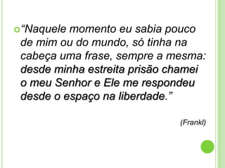 “Naquele

momento eu sabia pouco
de mim ou do mundo, só tinha na
cabeça uma frase, sempre a mesma:
desde minha estreita prisão chamei
o meu Senhor e Ele me respondeu
desde o espaço na liberdade.”
(Frankl)

 
