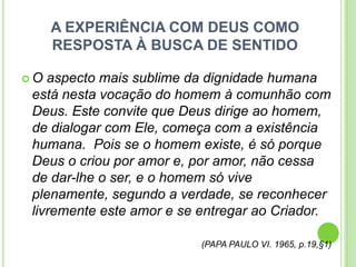 A EXPERIÊNCIA COM DEUS COMO
RESPOSTA À BUSCA DE SENTIDO
O

aspecto mais sublime da dignidade humana
está nesta vocação do homem à comunhão com
Deus. Este convite que Deus dirige ao homem,
de dialogar com Ele, começa com a existência
humana. Pois se o homem existe, é só porque
Deus o criou por amor e, por amor, não cessa
de dar-lhe o ser, e o homem só vive
plenamente, segundo a verdade, se reconhecer
livremente este amor e se entregar ao Criador.
(PAPA PAULO VI. 1965, p.19,§1)

 