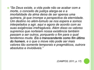 

“Se Deus existe, a vida pode não se acabar com a
morte, o conceito de justiça alarga-se e a
imortalidade da alma deixa de ser apenas uma
quimera, já que irrompe a perspectiva da eternidade.
Um destino no além-túmulo se nos espera e somos
interpelados a agir, aqui e agora de acordo com as
suas exigências irrefragáveis. Além disso os valores
supremos que norteiam nossa existência também
passam a ser outros, porquanto o fim para o qual
tendemos muda. Eis o transcendente como fim último
do homem, e o que o move não pode ser mais
valores tão somente temporais e pragmáticos, outrora
absolutos e invioláveis.”

(CAMPOS; 2011, p. 17)

 