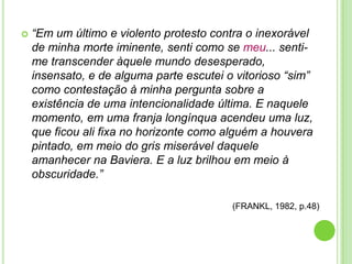 

“Em um último e violento protesto contra o inexorável
de minha morte iminente, senti como se meu... sentime transcender àquele mundo desesperado,
insensato, e de alguma parte escutei o vitorioso “sim”
como contestação à minha pergunta sobre a
existência de uma intencionalidade última. E naquele
momento, em uma franja longínqua acendeu uma luz,
que ficou ali fixa no horizonte como alguém a houvera
pintado, em meio do gris miserável daquele
amanhecer na Baviera. E a luz brilhou em meio à
obscuridade.”
(FRANKL, 1982, p.48)

 
