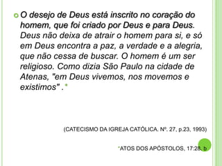 O

desejo de Deus está inscrito no coração do
homem, que foi criado por Deus e para Deus.
Deus não deixa de atrair o homem para si, e só
em Deus encontra a paz, a verdade e a alegria,
que não cessa de buscar. O homem é um ser
religioso. Como dizia São Paulo na cidade de
Atenas, "em Deus vivemos, nos movemos e
existimos" .*

(CATECISMO DA IGREJA CATÓLICA. Nº. 27, p.23, 1993)

*ATOS DOS APÓSTOLOS, 17:28. b

 