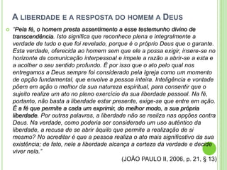 A LIBERDADE E A RESPOSTA DO HOMEM A DEUS


“Pela fé, o homem presta assentimento a esse testemunho divino de
transcendência. Isto significa que reconhece plena e integralmente a
verdade de tudo o que foi revelado, porque é o próprio Deus que o garante.
Esta verdade, oferecida ao homem sem que ele a possa exigir, insere-se no
horizonte da comunicação interpessoal e impele a razão a abrir-se a esta e
a acolher o seu sentido profundo. É por isso que o ato pelo qual nos
entregamos a Deus sempre foi considerado pela Igreja como um momento
de opção fundamental, que envolve a pessoa inteira. Inteligência e vontade
põem em ação o melhor da sua natureza espiritual, para consentir que o
sujeito realize um ato no pleno exercício da sua liberdade pessoal. Na fé,
portanto, não basta a liberdade estar presente, exige-se que entre em ação.
É a fé que permite a cada um exprimir, do melhor modo, a sua própria
liberdade. Por outras palavras, a liberdade não se realiza nas opções contra
Deus. Na verdade, como poderia ser considerado um uso autêntico da
liberdade, a recusa de se abrir àquilo que permite a realização de si
mesmo? No acreditar é que a pessoa realiza o ato mais significativo da sua
existência; de fato, nele a liberdade alcança a certeza da verdade e decide
viver nela.”
(JOÃO PAULO II, 2006, p. 21, § 13)

 