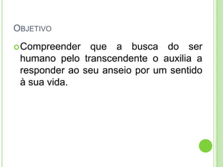 OBJETIVO
 Compreender

que a busca do ser
humano pelo transcendente o auxilia a
responder ao seu anseio por um sentido
à sua vida.

 