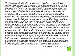 

“[...] este período, de mudanças rápidas e complexas,
deixa, sobretudo os jovens, a quem pertence e de quem
depende o futuro, na sensação de estarem privados de
pontos de referência autênticos. A necessidade de um
alicerce sobre o qual construir a existência pessoal e
social faz-se sentir de maneira premente, principalmente
quando se é obrigado a constatar o caráter fragmentário
de propostas que elevam o efêmero ao nível de valor,
iludindo assim a possibilidade de se alcançar o verdadeiro
sentido da existência. Deste modo, muitos arrastam a sua
vida quase até à borda do precipício, sem saber o que os
espera. Isto depende também do fato de, às vezes, quem
era chamado por vocação a exprimir em formas culturais o
fruto da sua reflexão, ter desviado o olhar da verdade,
preferindo o sucesso imediato ao esforço duma paciente
investigação sobre aquilo que merece ser vivido.”
(JOÃO PAULO II, 2006, p. 13, § 6)

 
