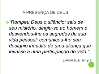 A PRESENÇA DE DEUS
“Rompeu

Deus o silêncio: saiu de
seu mistério, dirigiu-se ao homem e
desvendou-lhe os segredos de sua
vida pessoal; comunicou-lhe seu
desígnio inaudito de uma aliança que
levasse a uma participação de vida.”
(LATOURELLE 1981, p. 5)

 