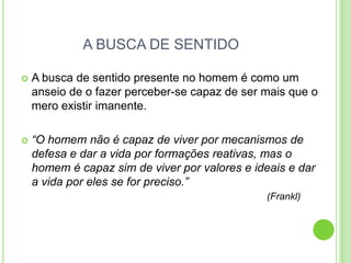 A BUSCA DE SENTIDO


A busca de sentido presente no homem é como um
anseio de o fazer perceber-se capaz de ser mais que o
mero existir imanente.



“O homem não é capaz de viver por mecanismos de
defesa e dar a vida por formações reativas, mas o
homem é capaz sim de viver por valores e ideais e dar
a vida por eles se for preciso.”
(Frankl)

 