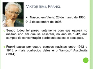 VIKTOR EMIL FRANKL
 Nasceu em Viena, 26 de março de 1905.
 2 de setembro de 1997.


Sendo judeu foi preso juntamente com sua esposa no
mesmo ano em que se casaram, no ano de 1942, nos
campos de concentração perde sua esposa e seus pais.



Frankl passa por quatro campos nazistas entre 1942 a
1945 o mais conhecido deles é o “famoso” Auschwitz
(1944).

 