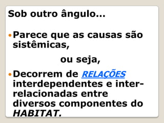 Sob outro ângulo...Parece que as causas são sistêmicas, 				 ou seja,Decorrem de RELAÇÕES interdependentes e inter-relacionadas entre diversos componentes do HABITAT.