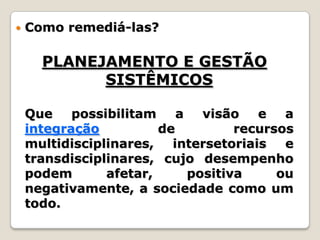 Como remediá-las?PLANEJAMENTO E GESTÃO SISTÊMICOS	Que possibilitam a visão e a integração de recursos multidisciplinares, intersetoriais e transdisciplinares, cujo desempenho podem afetar, positiva ou negativamente, a sociedade como um todo.
