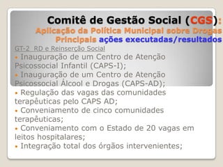Grupo de Trabalho 3 - Redução da OfertaComitê de Gestão Social(CGS):Aplicação da Política Municipal sobre DrogasPrincipais ações executadas/resultadosGT-1 Prevenção e Pesquisa Mapeamento e integração de ações e serviços do município - adesão de 27 entidades e serviços até o momento;