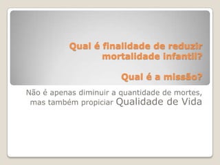 Qual é finalidade de reduzir mortalidade infantil?Qual é a missão?Não é apenas diminuir a quantidade de mortes, mas também propiciar Qualidade de Vida