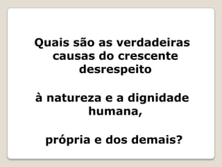 Quais são as verdadeiras causas do crescente desrespeito à natureza e a dignidade humana, própria e dos demais?