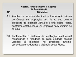 Gestão, Financiamento e Regime
de Colaboração

Nº

28 Metas

01 Ampliar os recursos destinados à educação básica
de Cuiabá na proporção de 1% ao ano com o
propósito de alcançar 35%,até o final deste Plano,
conforme estabelece a Lei Orgânica do Município de
Cuiabá.
08 Implementar o sistema de avaliação institucional
respeitando a realidade de cada unidade escolar
visando à melhoria no processo Ensinoaprendizagem, durante a vigência deste Plano.

 