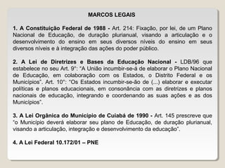 MARCOS LEGAIS
1. A Constituição Federal de 1988 - Art. 214: Fixação, por lei, de um Plano
Nacional de Educação, de duração plurianual, visando a articulação e o
desenvolvimento do ensino em seus diversos níveis do ensino em seus
diversos níveis e à integração das ações do poder público.
2. A Lei de Diretrizes e Bases da Educação Nacional - LDB/96 que
estabelece no seu Art. 9°: “A União incumbir-se-á de elaborar o Plano Nacional
de Educação, em colaboração com os Estados, o Distrito Federal e os
Municípios”. Art. 10°: “Os Estados incumbir-se-ão de (...) elaborar e executar
políticas e planos educacionais, em consonância com as diretrizes e planos
nacionais de educação, integrando e coordenando as suas ações e as dos
Municípios”.
3. A Lei Orgânica do Município de Cuiabá de 1990 - Art. 145 prescreve que
“o Município deverá elaborar seu plano de Educação, de duração plurianual,
visando a articulação, integração e desenvolvimento da educação”.
4. A Lei Federal 10.172/01 – PNE

 