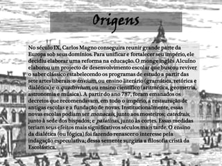 Origens
No século IX, Carlos Magno conseguira reunir grande parte da
Europa sob seus domínios. Para unificar e fortalecer seu império, ele
decidiu elaborar uma reforma na educação. O monge inglês Alcuíno
elaborou um projecto de desenvolvimento escolar que buscou reviver
o saber clássico estabelecendo os programas de estudo a partir das
sete artes liberais: o trivium, ou ensino literário (gramática, retórica e
dialética) e o quadrivium, ou ensino científico (aritmética, geometria,
astronomia e música). A partir do ano 787, foram emanados os
decretos que recomendavam, em todo o império, a restauração de
antigas escolas e a fundação de novas. Institucionalmente, essas
novas escolas podiam ser monacais, junto aos mosteiros; catedrais,
junto à sede dos bispados; e palatinas, junto às cortes. Essas medidas
teriam seus efeitos mais significativos séculos mais tarde. O ensino
da dialética (ou lógica) foi fazendo renascer o interesse pela
indagação especulativa; dessa semente surgiria a filosofia cristã da
Escolástica.
 