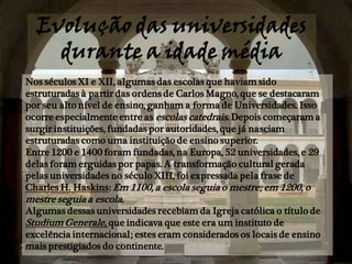 Evolução das universidades
    durante a idade média
Nos séculos XI e XII, algumas das escolas que haviam sido
estruturadas à partir das ordens de Carlos Magno, que se destacaram
por seu alto nível de ensino, ganham a forma de Universidades. Isso
ocorre especialmente entre as escolas catedrais. Depois começaram a
surgir instituições, fundadas por autoridades, que já nasciam
estruturadas como uma instituição de ensino superior.
Entre 1200 e 1400 foram fundadas, na Europa, 52 universidades, e 29
delas foram erguidas por papas. A transformação cultural gerada
pelas universidades no século XIII, foi expressada pela frase de
Charles H. Haskins: Em 1100, a escola seguia o mestre; em 1200, o
mestre seguia a escola.
Algumas dessas universidades recebiam da Igreja católica o título de
Studium Generale, que indicava que este era um instituto de
excelência internacional; estes eram considerados os locais de ensino
mais prestigiados do continente.
 