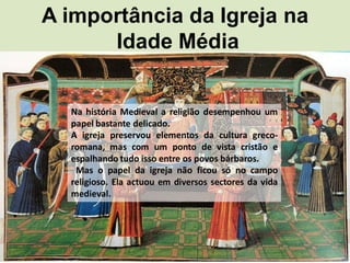 A importância da Igreja na
      Idade Média


  Na história Medieval a religião desempenhou um
  papel bastante delicado.
  A igreja preservou elementos da cultura greco-
  romana, mas com um ponto de vista cristão e
  espalhando tudo isso entre os povos bárbaros.
   Mas o papel da igreja não ficou só no campo
  religioso. Ela actuou em diversos sectores da vida
  medieval.
 