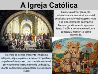 A Igreja Católica
                                                        Em meio à desorganização
                                                    administrativa, económica e social
                                                  produzida pelas invasões germânicas
                                                      e ao esfacelamento do Império
                                                     Romano, praticamente apenas a
                                                   Igreja Católica, com sede em Roma,
                                                        conseguiu manter-se como
                                                                instituição.




    Valendo-se de sua crescente influência
religiosa, a Igreja passou a exercer importante
 papel em diversos sectores da vida medieval,
  servindo como instrumento de unificação,
diante da fragmentação política da sociedade
                      feudal.
 