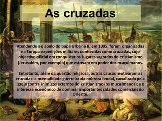 As cruzadas

Atendendo ao apelo do papa Urbano II, em 1095, foram organizadas
  na Europa expedições militares conhecidas como cruzadas, cujo
 objectivo oficial era conquistar os lugares sagrados do cristianismo
(Jerusalém, por exemplo) que estavam em poder dos muçulmanos.

  Entretanto, além da questão religiosa, outras causas motivaram as
cruzadas: a mentalidade guerreira da nobreza feudal, canalizada pela
Igreja contra inimigos externos do cristianismo (os muçulmanos); e o
 interesse económico de dominar importantes cidades comerciais do
                              Oriente.
 