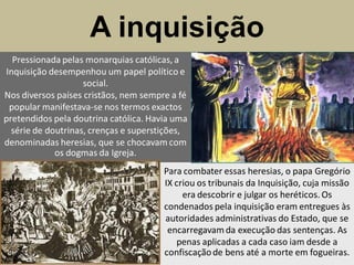 A inquisição
  Pressionada pelas monarquias católicas, a
Inquisição desempenhou um papel político e
                    social.
Nos diversos países cristãos, nem sempre a fé
 popular manifestava-se nos termos exactos
pretendidos pela doutrina católica. Havia uma
  série de doutrinas, crenças e superstições,
denominadas heresias, que se chocavam com
             os dogmas da Igreja.
                                       Para combater essas heresias, o papa Gregório
                                       IX criou os tribunais da Inquisição, cuja missão
                                            era descobrir e julgar os heréticos. Os
                                       condenados pela inquisição eram entregues às
                                       autoridades administrativas do Estado, que se
                                        encarregavam da execução das sentenças. As
                                           penas aplicadas a cada caso iam desde a
                                       confiscação de bens até a morte em fogueiras.
 