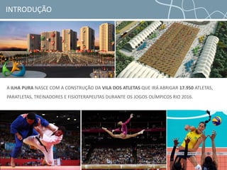 INTRODUÇÃO
A ILHA PURA NASCE COM A CONSTRUÇÃO DA VILA DOS ATLETAS QUE IRÁ ABRIGAR 17.950 ATLETAS,
PARATLETAS, TREINADORES E FISIOTERAPEUTAS DURANTE OS JOGOS OLÍMPICOS RIO 2016.
 