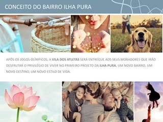 APÓS OS JOGOS OLÍMPICOS, A VILA DOS ATLETAS SERÁ ENTREGUE AOS SEUS MORADORES QUE IRÃO
DESFRUTAR O PRIVILÉGIO DE VIVER NO PRIMEIRO PROJETO DA ILHA PURA. UM NOVO BAIRRO, UM
NOVO DESTINO, UM NOVO ESTILO DE VIDA.
CONCEITO DO BAIRRO ILHA PURA
 