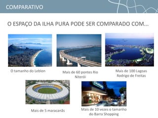 COMPARATIVO
O ESPAÇO DA ILHA PURA PODE SER COMPARADO COM...
O tamanho do Leblon Mais de 60 pontes Rio
Niterói
Mais de 100 Lagoas
Rodrigo de Freitas
Mais de 5 maracanãs Mais de 10 vezes o tamanho
do Barra Shopping
 