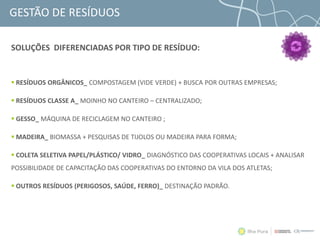 GESTÃO DE RESÍDUOS
 RESÍDUOS ORGÂNICOS_ COMPOSTAGEM (VIDE VERDE) + BUSCA POR OUTRAS EMPRESAS;
 RESÍDUOS CLASSE A_ MOINHO NO CANTEIRO – CENTRALIZADO;
 GESSO_ MÁQUINA DE RECICLAGEM NO CANTEIRO ;
 MADEIRA_ BIOMASSA + PESQUISAS DE TIJOLOS OU MADEIRA PARA FORMA;
 COLETA SELETIVA PAPEL/PLÁSTICO/ VIDRO_ DIAGNÓSTICO DAS COOPERATIVAS LOCAIS + ANALISAR
POSSIBILIDADE DE CAPACITAÇÃO DAS COOPERATIVAS DO ENTORNO DA VILA DOS ATLETAS;
 OUTROS RESÍDUOS (PERIGOSOS, SAÚDE, FERRO)_ DESTINAÇÃO PADRÃO.
SOLUÇÕES DIFERENCIADAS POR TIPO DE RESÍDUO:
 